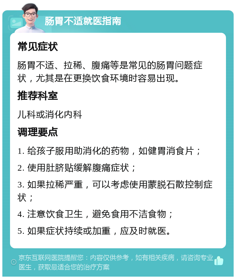 肠胃不适就医指南 常见症状 肠胃不适、拉稀、腹痛等是常见的肠胃问题症状，尤其是在更换饮食环境时容易出现。 推荐科室 儿科或消化内科 调理要点 1. 给孩子服用助消化的药物，如健胃消食片； 2. 使用肚脐贴缓解腹痛症状； 3. 如果拉稀严重，可以考虑使用蒙脱石散控制症状； 4. 注意饮食卫生，避免食用不洁食物； 5. 如果症状持续或加重，应及时就医。