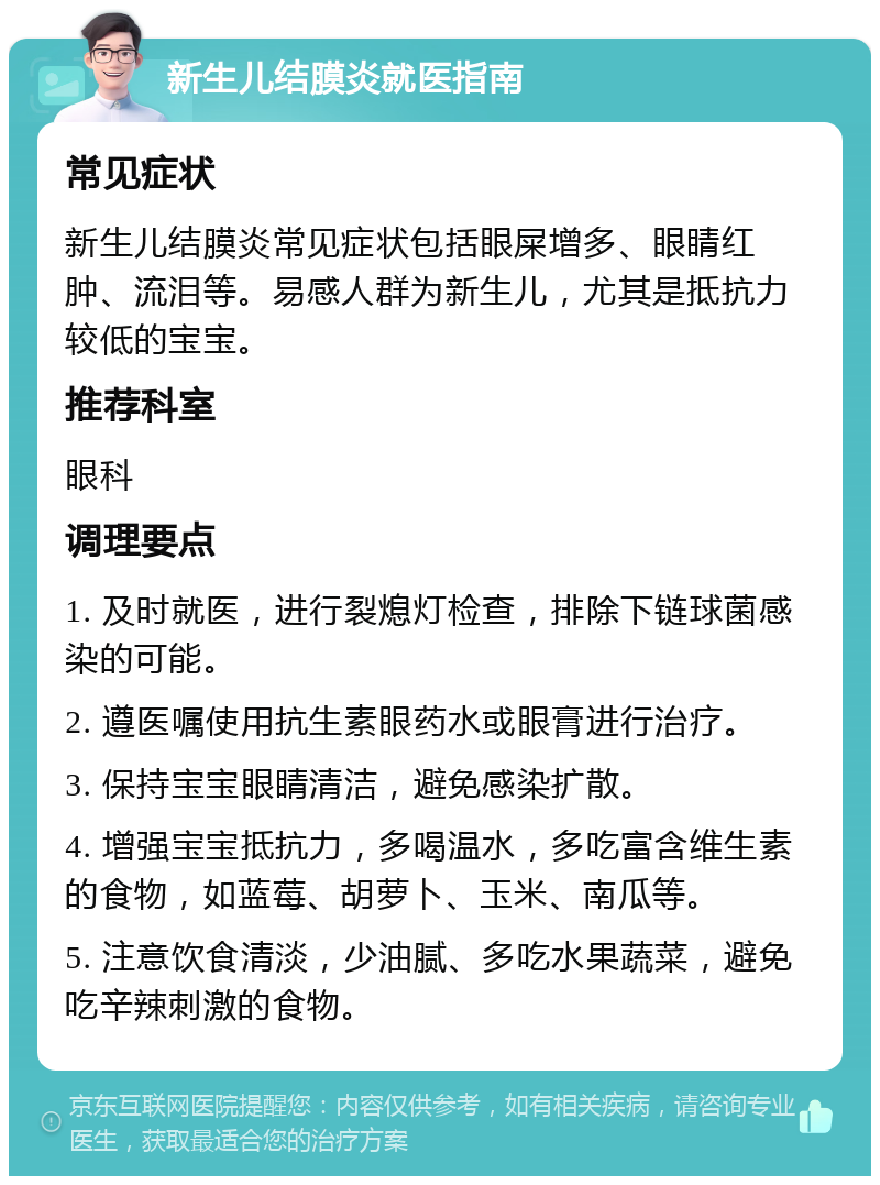 新生儿结膜炎就医指南 常见症状 新生儿结膜炎常见症状包括眼屎增多、眼睛红肿、流泪等。易感人群为新生儿，尤其是抵抗力较低的宝宝。 推荐科室 眼科 调理要点 1. 及时就医，进行裂熄灯检查，排除下链球菌感染的可能。 2. 遵医嘱使用抗生素眼药水或眼膏进行治疗。 3. 保持宝宝眼睛清洁，避免感染扩散。 4. 增强宝宝抵抗力，多喝温水，多吃富含维生素的食物，如蓝莓、胡萝卜、玉米、南瓜等。 5. 注意饮食清淡，少油腻、多吃水果蔬菜，避免吃辛辣刺激的食物。