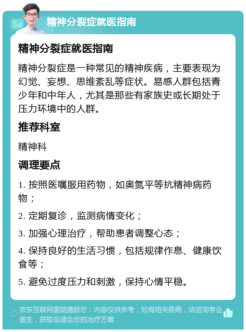 精神分裂症就医指南 精神分裂症就医指南 精神分裂症是一种常见的精神疾病，主要表现为幻觉、妄想、思维紊乱等症状。易感人群包括青少年和中年人，尤其是那些有家族史或长期处于压力环境中的人群。 推荐科室 精神科 调理要点 1. 按照医嘱服用药物，如奥氮平等抗精神病药物； 2. 定期复诊，监测病情变化； 3. 加强心理治疗，帮助患者调整心态； 4. 保持良好的生活习惯，包括规律作息、健康饮食等； 5. 避免过度压力和刺激，保持心情平稳。