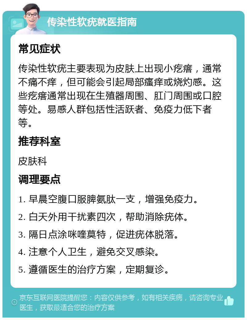 传染性软疣就医指南 常见症状 传染性软疣主要表现为皮肤上出现小疙瘩，通常不痛不痒，但可能会引起局部瘙痒或烧灼感。这些疙瘩通常出现在生殖器周围、肛门周围或口腔等处。易感人群包括性活跃者、免疫力低下者等。 推荐科室 皮肤科 调理要点 1. 早晨空腹口服脾氨肽一支，增强免疫力。 2. 白天外用干扰素四次，帮助消除疣体。 3. 隔日点涂咪喹莫特，促进疣体脱落。 4. 注意个人卫生，避免交叉感染。 5. 遵循医生的治疗方案，定期复诊。