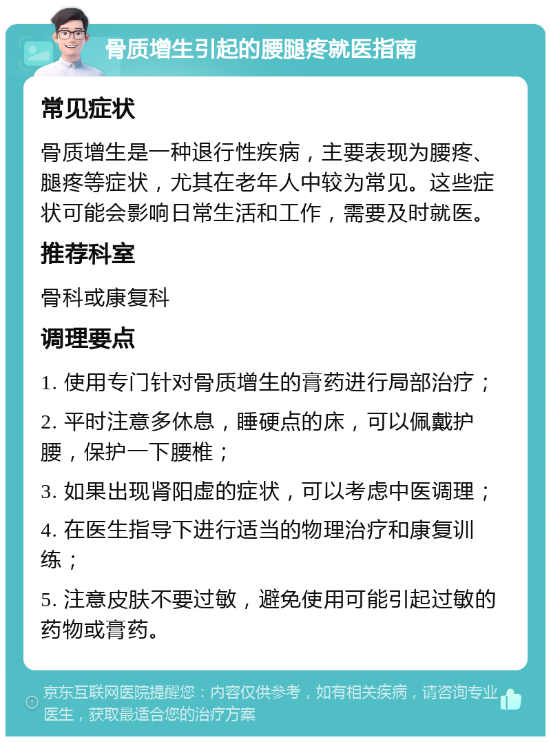 骨质增生引起的腰腿疼就医指南 常见症状 骨质增生是一种退行性疾病，主要表现为腰疼、腿疼等症状，尤其在老年人中较为常见。这些症状可能会影响日常生活和工作，需要及时就医。 推荐科室 骨科或康复科 调理要点 1. 使用专门针对骨质增生的膏药进行局部治疗； 2. 平时注意多休息，睡硬点的床，可以佩戴护腰，保护一下腰椎； 3. 如果出现肾阳虚的症状，可以考虑中医调理； 4. 在医生指导下进行适当的物理治疗和康复训练； 5. 注意皮肤不要过敏，避免使用可能引起过敏的药物或膏药。