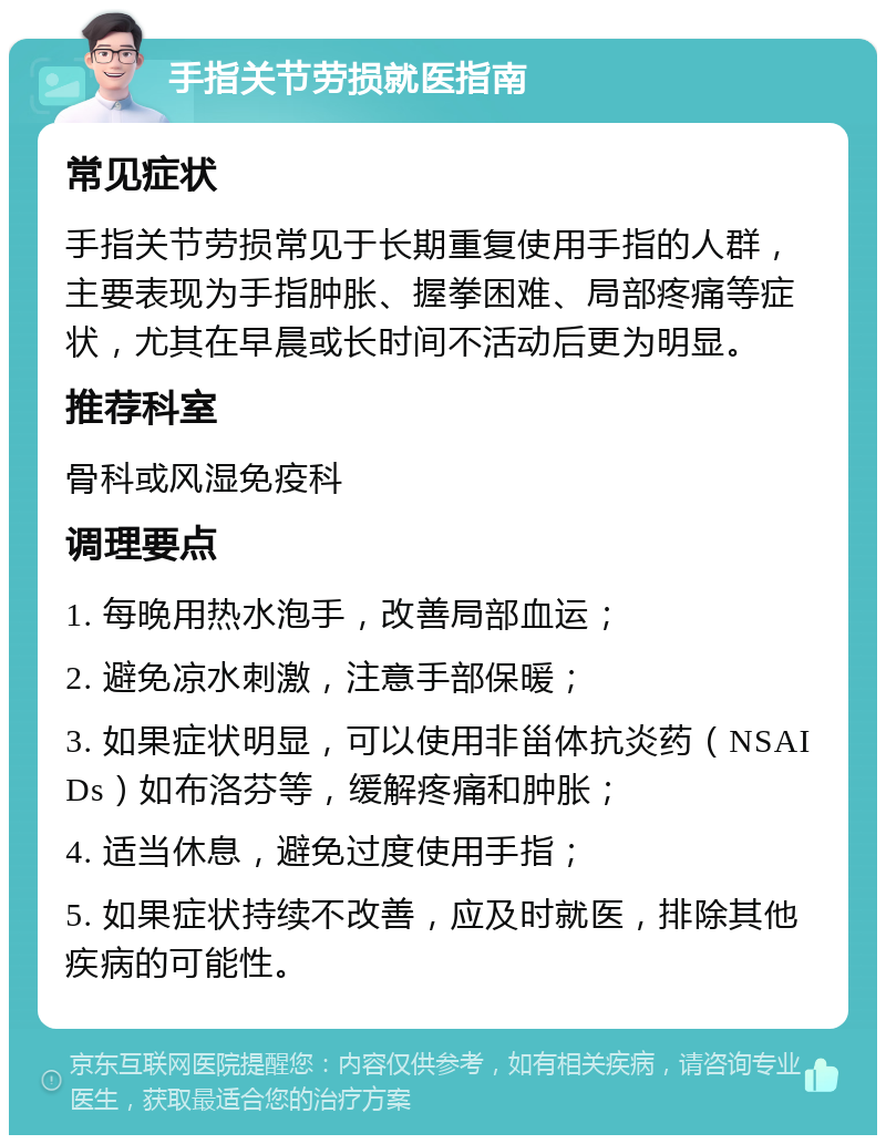 手指关节劳损就医指南 常见症状 手指关节劳损常见于长期重复使用手指的人群，主要表现为手指肿胀、握拳困难、局部疼痛等症状，尤其在早晨或长时间不活动后更为明显。 推荐科室 骨科或风湿免疫科 调理要点 1. 每晚用热水泡手，改善局部血运； 2. 避免凉水刺激，注意手部保暖； 3. 如果症状明显，可以使用非甾体抗炎药（NSAIDs）如布洛芬等，缓解疼痛和肿胀； 4. 适当休息，避免过度使用手指； 5. 如果症状持续不改善，应及时就医，排除其他疾病的可能性。