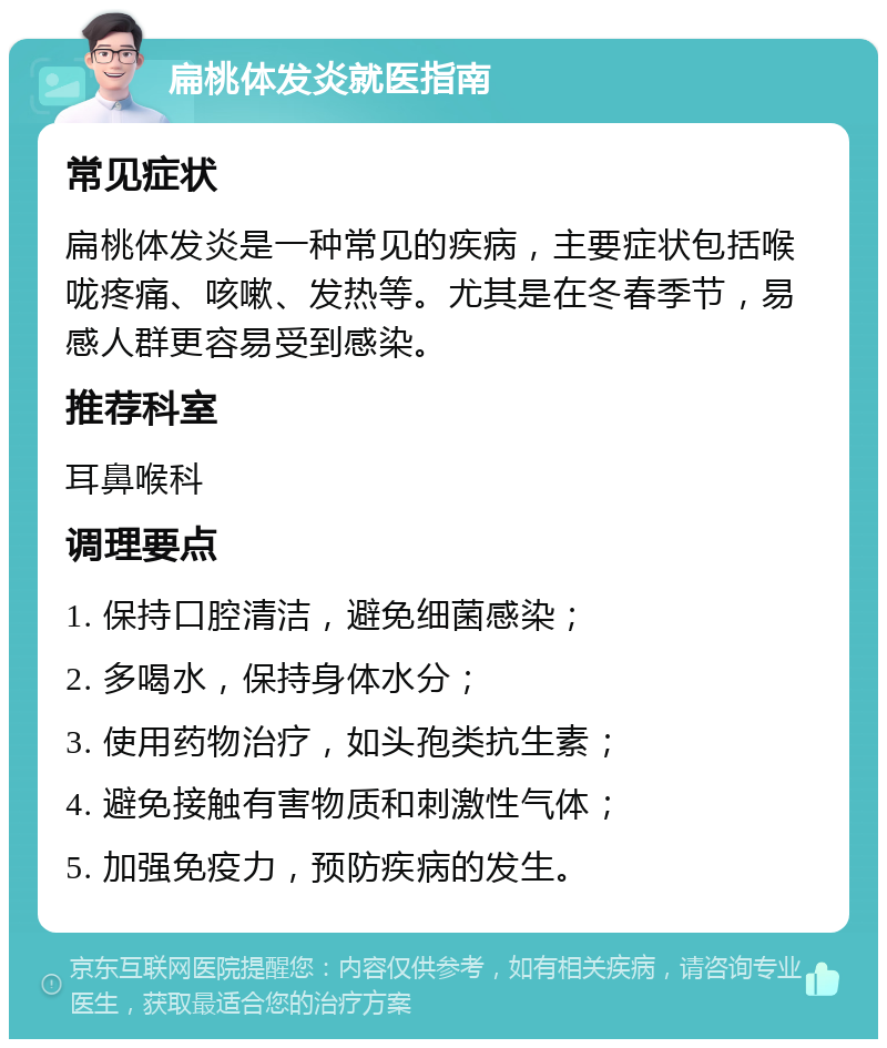 扁桃体发炎就医指南 常见症状 扁桃体发炎是一种常见的疾病，主要症状包括喉咙疼痛、咳嗽、发热等。尤其是在冬春季节，易感人群更容易受到感染。 推荐科室 耳鼻喉科 调理要点 1. 保持口腔清洁，避免细菌感染； 2. 多喝水，保持身体水分； 3. 使用药物治疗，如头孢类抗生素； 4. 避免接触有害物质和刺激性气体； 5. 加强免疫力，预防疾病的发生。