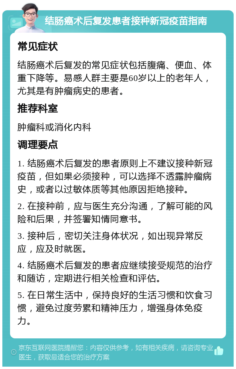 结肠癌术后复发患者接种新冠疫苗指南 常见症状 结肠癌术后复发的常见症状包括腹痛、便血、体重下降等。易感人群主要是60岁以上的老年人，尤其是有肿瘤病史的患者。 推荐科室 肿瘤科或消化内科 调理要点 1. 结肠癌术后复发的患者原则上不建议接种新冠疫苗，但如果必须接种，可以选择不透露肿瘤病史，或者以过敏体质等其他原因拒绝接种。 2. 在接种前，应与医生充分沟通，了解可能的风险和后果，并签署知情同意书。 3. 接种后，密切关注身体状况，如出现异常反应，应及时就医。 4. 结肠癌术后复发的患者应继续接受规范的治疗和随访，定期进行相关检查和评估。 5. 在日常生活中，保持良好的生活习惯和饮食习惯，避免过度劳累和精神压力，增强身体免疫力。