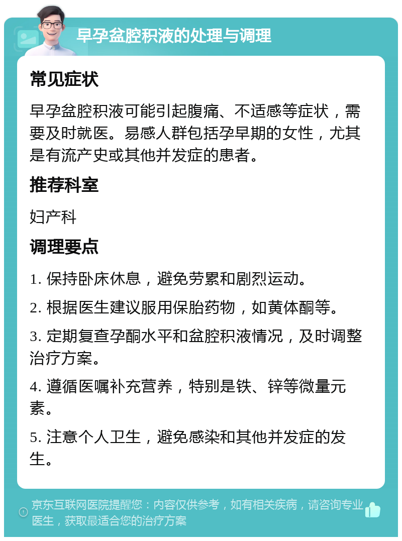 早孕盆腔积液的处理与调理 常见症状 早孕盆腔积液可能引起腹痛、不适感等症状，需要及时就医。易感人群包括孕早期的女性，尤其是有流产史或其他并发症的患者。 推荐科室 妇产科 调理要点 1. 保持卧床休息，避免劳累和剧烈运动。 2. 根据医生建议服用保胎药物，如黄体酮等。 3. 定期复查孕酮水平和盆腔积液情况，及时调整治疗方案。 4. 遵循医嘱补充营养，特别是铁、锌等微量元素。 5. 注意个人卫生，避免感染和其他并发症的发生。