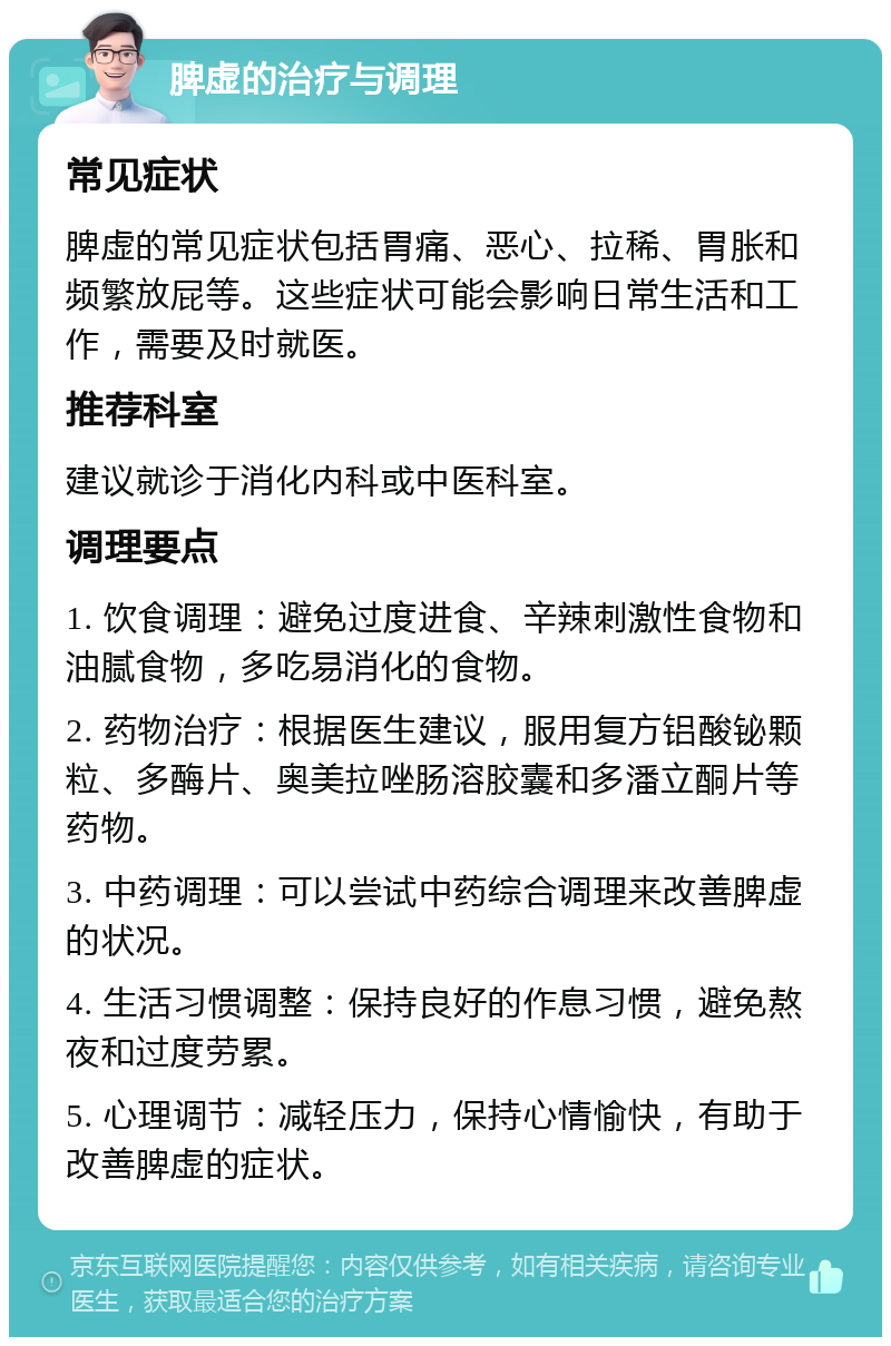 脾虚的治疗与调理 常见症状 脾虚的常见症状包括胃痛、恶心、拉稀、胃胀和频繁放屁等。这些症状可能会影响日常生活和工作，需要及时就医。 推荐科室 建议就诊于消化内科或中医科室。 调理要点 1. 饮食调理：避免过度进食、辛辣刺激性食物和油腻食物，多吃易消化的食物。 2. 药物治疗：根据医生建议，服用复方铝酸铋颗粒、多酶片、奥美拉唑肠溶胶囊和多潘立酮片等药物。 3. 中药调理：可以尝试中药综合调理来改善脾虚的状况。 4. 生活习惯调整：保持良好的作息习惯，避免熬夜和过度劳累。 5. 心理调节：减轻压力，保持心情愉快，有助于改善脾虚的症状。