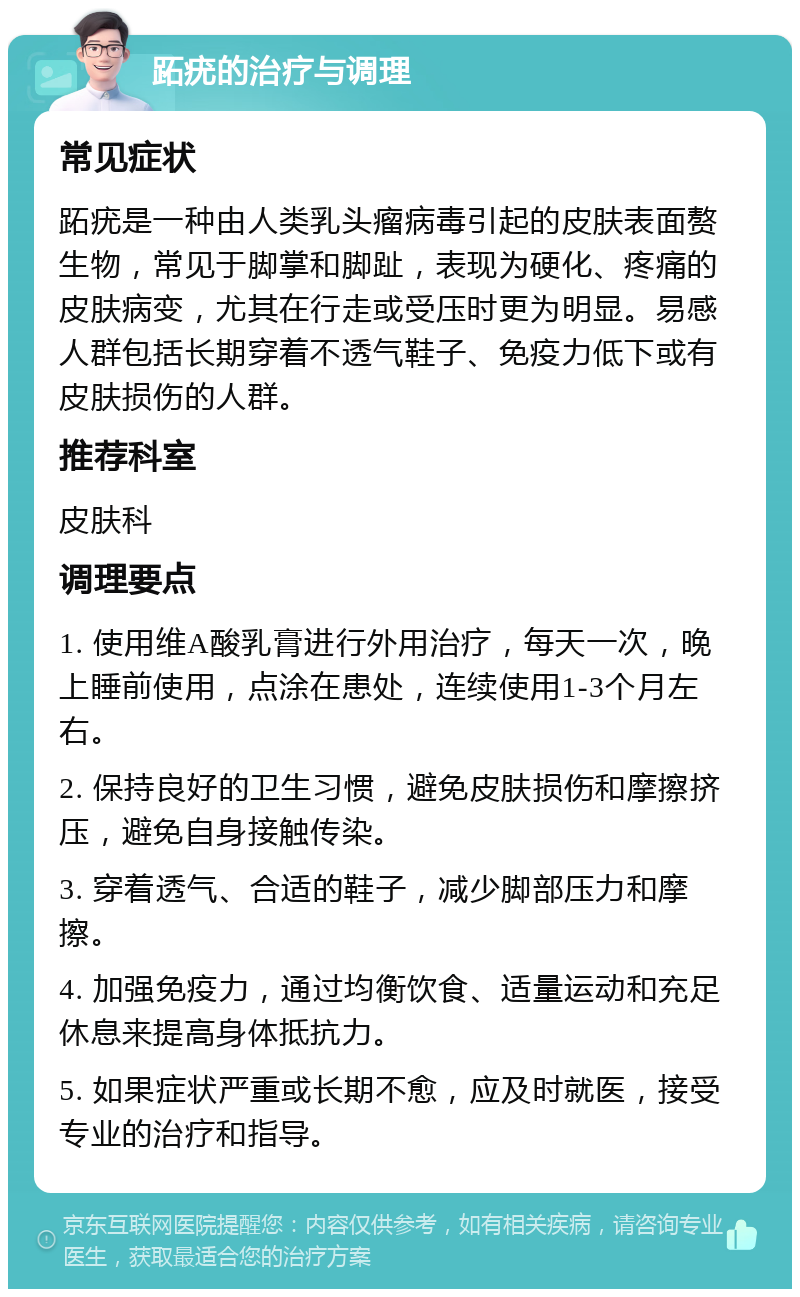 跖疣的治疗与调理 常见症状 跖疣是一种由人类乳头瘤病毒引起的皮肤表面赘生物，常见于脚掌和脚趾，表现为硬化、疼痛的皮肤病变，尤其在行走或受压时更为明显。易感人群包括长期穿着不透气鞋子、免疫力低下或有皮肤损伤的人群。 推荐科室 皮肤科 调理要点 1. 使用维A酸乳膏进行外用治疗，每天一次，晚上睡前使用，点涂在患处，连续使用1-3个月左右。 2. 保持良好的卫生习惯，避免皮肤损伤和摩擦挤压，避免自身接触传染。 3. 穿着透气、合适的鞋子，减少脚部压力和摩擦。 4. 加强免疫力，通过均衡饮食、适量运动和充足休息来提高身体抵抗力。 5. 如果症状严重或长期不愈，应及时就医，接受专业的治疗和指导。