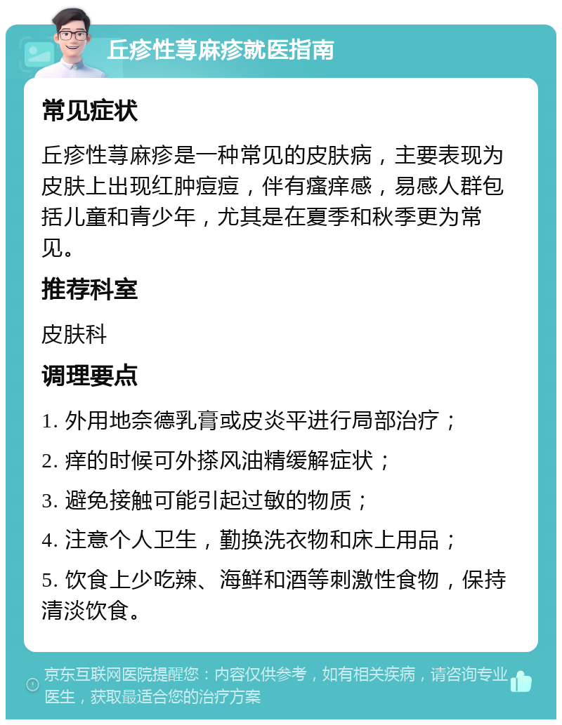 丘疹性荨麻疹就医指南 常见症状 丘疹性荨麻疹是一种常见的皮肤病，主要表现为皮肤上出现红肿痘痘，伴有瘙痒感，易感人群包括儿童和青少年，尤其是在夏季和秋季更为常见。 推荐科室 皮肤科 调理要点 1. 外用地奈德乳膏或皮炎平进行局部治疗； 2. 痒的时候可外搽风油精缓解症状； 3. 避免接触可能引起过敏的物质； 4. 注意个人卫生，勤换洗衣物和床上用品； 5. 饮食上少吃辣、海鲜和酒等刺激性食物，保持清淡饮食。