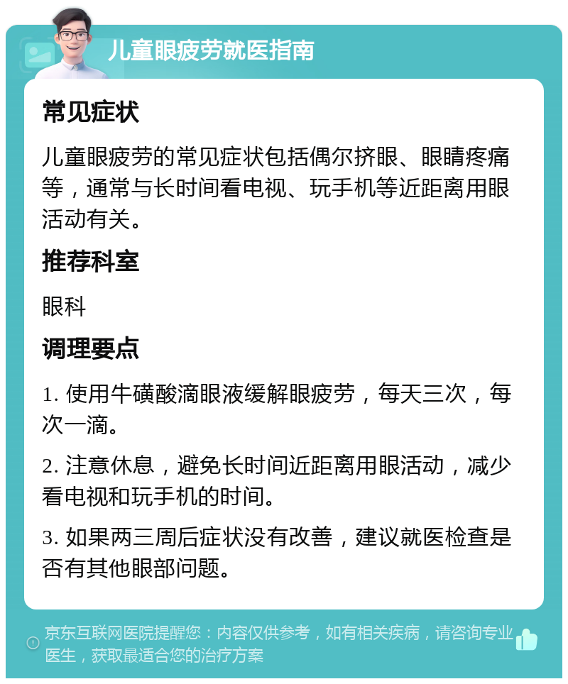 儿童眼疲劳就医指南 常见症状 儿童眼疲劳的常见症状包括偶尔挤眼、眼睛疼痛等，通常与长时间看电视、玩手机等近距离用眼活动有关。 推荐科室 眼科 调理要点 1. 使用牛磺酸滴眼液缓解眼疲劳，每天三次，每次一滴。 2. 注意休息，避免长时间近距离用眼活动，减少看电视和玩手机的时间。 3. 如果两三周后症状没有改善，建议就医检查是否有其他眼部问题。