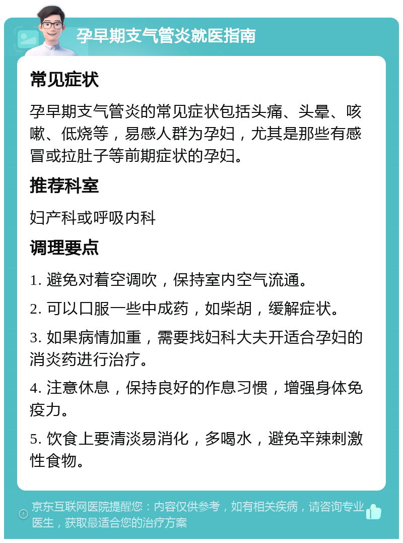 孕早期支气管炎就医指南 常见症状 孕早期支气管炎的常见症状包括头痛、头晕、咳嗽、低烧等，易感人群为孕妇，尤其是那些有感冒或拉肚子等前期症状的孕妇。 推荐科室 妇产科或呼吸内科 调理要点 1. 避免对着空调吹，保持室内空气流通。 2. 可以口服一些中成药，如柴胡，缓解症状。 3. 如果病情加重，需要找妇科大夫开适合孕妇的消炎药进行治疗。 4. 注意休息，保持良好的作息习惯，增强身体免疫力。 5. 饮食上要清淡易消化，多喝水，避免辛辣刺激性食物。