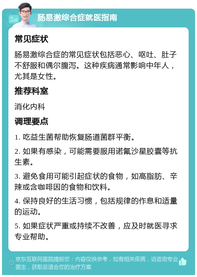 肠易激综合症就医指南 常见症状 肠易激综合症的常见症状包括恶心、呕吐、肚子不舒服和偶尔腹泻。这种疾病通常影响中年人，尤其是女性。 推荐科室 消化内科 调理要点 1. 吃益生菌帮助恢复肠道菌群平衡。 2. 如果有感染，可能需要服用诺氟沙星胶囊等抗生素。 3. 避免食用可能引起症状的食物，如高脂肪、辛辣或含咖啡因的食物和饮料。 4. 保持良好的生活习惯，包括规律的作息和适量的运动。 5. 如果症状严重或持续不改善，应及时就医寻求专业帮助。