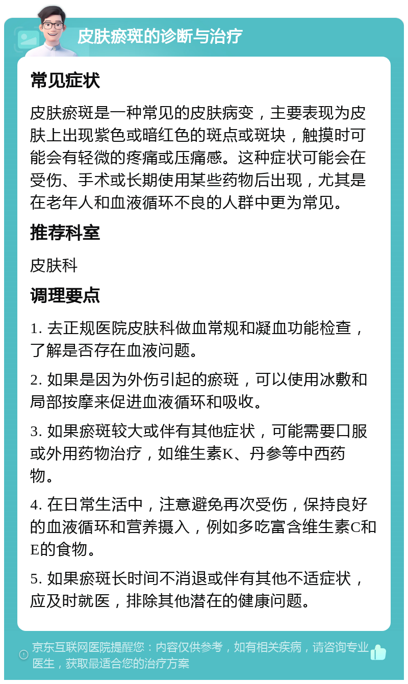 皮肤瘀斑的诊断与治疗 常见症状 皮肤瘀斑是一种常见的皮肤病变，主要表现为皮肤上出现紫色或暗红色的斑点或斑块，触摸时可能会有轻微的疼痛或压痛感。这种症状可能会在受伤、手术或长期使用某些药物后出现，尤其是在老年人和血液循环不良的人群中更为常见。 推荐科室 皮肤科 调理要点 1. 去正规医院皮肤科做血常规和凝血功能检查，了解是否存在血液问题。 2. 如果是因为外伤引起的瘀斑，可以使用冰敷和局部按摩来促进血液循环和吸收。 3. 如果瘀斑较大或伴有其他症状，可能需要口服或外用药物治疗，如维生素K、丹参等中西药物。 4. 在日常生活中，注意避免再次受伤，保持良好的血液循环和营养摄入，例如多吃富含维生素C和E的食物。 5. 如果瘀斑长时间不消退或伴有其他不适症状，应及时就医，排除其他潜在的健康问题。