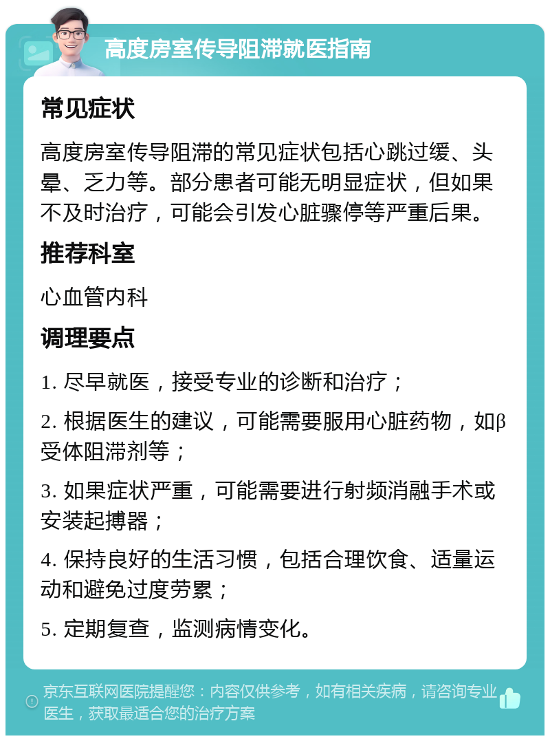 高度房室传导阻滞就医指南 常见症状 高度房室传导阻滞的常见症状包括心跳过缓、头晕、乏力等。部分患者可能无明显症状，但如果不及时治疗，可能会引发心脏骤停等严重后果。 推荐科室 心血管内科 调理要点 1. 尽早就医，接受专业的诊断和治疗； 2. 根据医生的建议，可能需要服用心脏药物，如β受体阻滞剂等； 3. 如果症状严重，可能需要进行射频消融手术或安装起搏器； 4. 保持良好的生活习惯，包括合理饮食、适量运动和避免过度劳累； 5. 定期复查，监测病情变化。