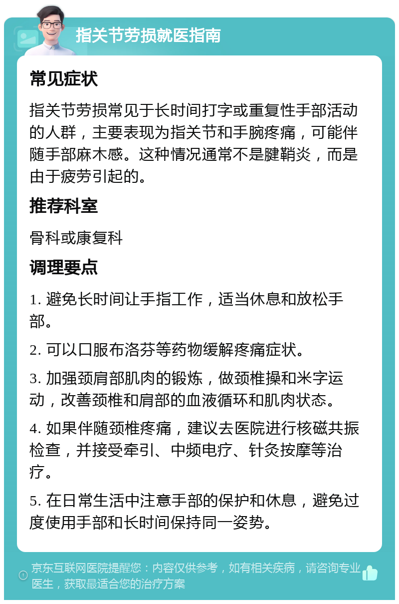 指关节劳损就医指南 常见症状 指关节劳损常见于长时间打字或重复性手部活动的人群，主要表现为指关节和手腕疼痛，可能伴随手部麻木感。这种情况通常不是腱鞘炎，而是由于疲劳引起的。 推荐科室 骨科或康复科 调理要点 1. 避免长时间让手指工作，适当休息和放松手部。 2. 可以口服布洛芬等药物缓解疼痛症状。 3. 加强颈肩部肌肉的锻炼，做颈椎操和米字运动，改善颈椎和肩部的血液循环和肌肉状态。 4. 如果伴随颈椎疼痛，建议去医院进行核磁共振检查，并接受牵引、中频电疗、针灸按摩等治疗。 5. 在日常生活中注意手部的保护和休息，避免过度使用手部和长时间保持同一姿势。