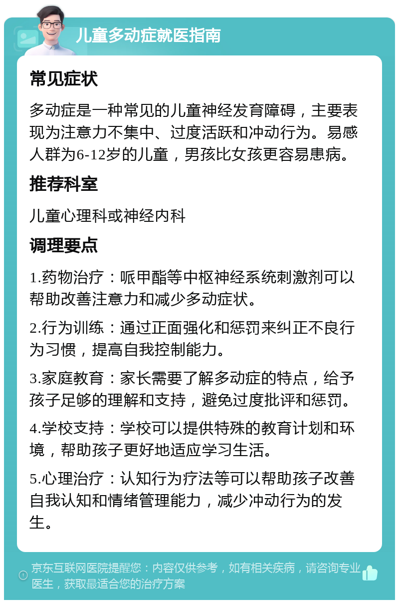 儿童多动症就医指南 常见症状 多动症是一种常见的儿童神经发育障碍，主要表现为注意力不集中、过度活跃和冲动行为。易感人群为6-12岁的儿童，男孩比女孩更容易患病。 推荐科室 儿童心理科或神经内科 调理要点 1.药物治疗：哌甲酯等中枢神经系统刺激剂可以帮助改善注意力和减少多动症状。 2.行为训练：通过正面强化和惩罚来纠正不良行为习惯，提高自我控制能力。 3.家庭教育：家长需要了解多动症的特点，给予孩子足够的理解和支持，避免过度批评和惩罚。 4.学校支持：学校可以提供特殊的教育计划和环境，帮助孩子更好地适应学习生活。 5.心理治疗：认知行为疗法等可以帮助孩子改善自我认知和情绪管理能力，减少冲动行为的发生。