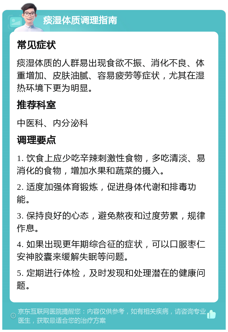 痰湿体质调理指南 常见症状 痰湿体质的人群易出现食欲不振、消化不良、体重增加、皮肤油腻、容易疲劳等症状，尤其在湿热环境下更为明显。 推荐科室 中医科、内分泌科 调理要点 1. 饮食上应少吃辛辣刺激性食物，多吃清淡、易消化的食物，增加水果和蔬菜的摄入。 2. 适度加强体育锻炼，促进身体代谢和排毒功能。 3. 保持良好的心态，避免熬夜和过度劳累，规律作息。 4. 如果出现更年期综合征的症状，可以口服枣仁安神胶囊来缓解失眠等问题。 5. 定期进行体检，及时发现和处理潜在的健康问题。