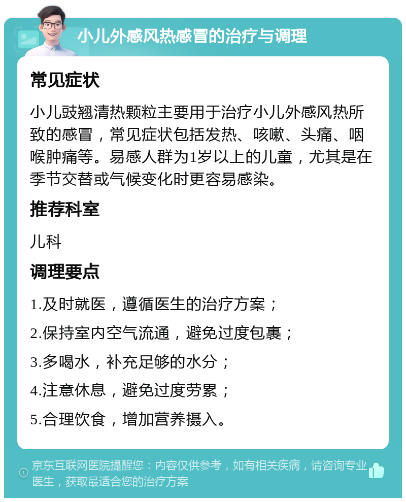 小儿外感风热感冒的治疗与调理 常见症状 小儿豉翘清热颗粒主要用于治疗小儿外感风热所致的感冒，常见症状包括发热、咳嗽、头痛、咽喉肿痛等。易感人群为1岁以上的儿童，尤其是在季节交替或气候变化时更容易感染。 推荐科室 儿科 调理要点 1.及时就医，遵循医生的治疗方案； 2.保持室内空气流通，避免过度包裹； 3.多喝水，补充足够的水分； 4.注意休息，避免过度劳累； 5.合理饮食，增加营养摄入。