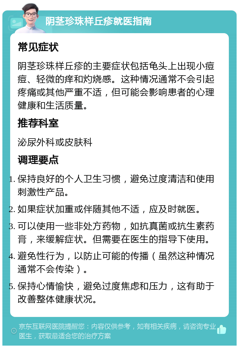 阴茎珍珠样丘疹就医指南 常见症状 阴茎珍珠样丘疹的主要症状包括龟头上出现小痘痘、轻微的痒和灼烧感。这种情况通常不会引起疼痛或其他严重不适，但可能会影响患者的心理健康和生活质量。 推荐科室 泌尿外科或皮肤科 调理要点 保持良好的个人卫生习惯，避免过度清洁和使用刺激性产品。 如果症状加重或伴随其他不适，应及时就医。 可以使用一些非处方药物，如抗真菌或抗生素药膏，来缓解症状。但需要在医生的指导下使用。 避免性行为，以防止可能的传播（虽然这种情况通常不会传染）。 保持心情愉快，避免过度焦虑和压力，这有助于改善整体健康状况。