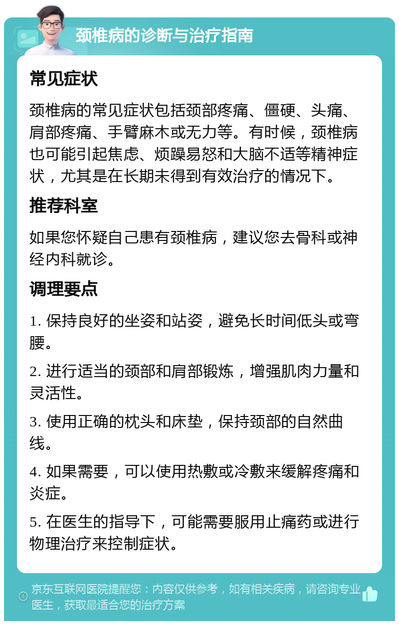 颈椎病的诊断与治疗指南 常见症状 颈椎病的常见症状包括颈部疼痛、僵硬、头痛、肩部疼痛、手臂麻木或无力等。有时候，颈椎病也可能引起焦虑、烦躁易怒和大脑不适等精神症状，尤其是在长期未得到有效治疗的情况下。 推荐科室 如果您怀疑自己患有颈椎病，建议您去骨科或神经内科就诊。 调理要点 1. 保持良好的坐姿和站姿，避免长时间低头或弯腰。 2. 进行适当的颈部和肩部锻炼，增强肌肉力量和灵活性。 3. 使用正确的枕头和床垫，保持颈部的自然曲线。 4. 如果需要，可以使用热敷或冷敷来缓解疼痛和炎症。 5. 在医生的指导下，可能需要服用止痛药或进行物理治疗来控制症状。