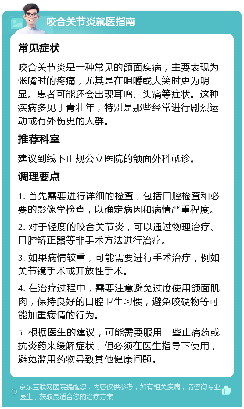 咬合关节炎就医指南 常见症状 咬合关节炎是一种常见的颌面疾病，主要表现为张嘴时的疼痛，尤其是在咀嚼或大笑时更为明显。患者可能还会出现耳鸣、头痛等症状。这种疾病多见于青壮年，特别是那些经常进行剧烈运动或有外伤史的人群。 推荐科室 建议到线下正规公立医院的颌面外科就诊。 调理要点 1. 首先需要进行详细的检查，包括口腔检查和必要的影像学检查，以确定病因和病情严重程度。 2. 对于轻度的咬合关节炎，可以通过物理治疗、口腔矫正器等非手术方法进行治疗。 3. 如果病情较重，可能需要进行手术治疗，例如关节镜手术或开放性手术。 4. 在治疗过程中，需要注意避免过度使用颌面肌肉，保持良好的口腔卫生习惯，避免咬硬物等可能加重病情的行为。 5. 根据医生的建议，可能需要服用一些止痛药或抗炎药来缓解症状，但必须在医生指导下使用，避免滥用药物导致其他健康问题。