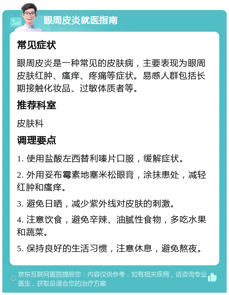 眼周皮炎就医指南 常见症状 眼周皮炎是一种常见的皮肤病，主要表现为眼周皮肤红肿、瘙痒、疼痛等症状。易感人群包括长期接触化妆品、过敏体质者等。 推荐科室 皮肤科 调理要点 1. 使用盐酸左西替利嗪片口服，缓解症状。 2. 外用妥布霉素地塞米松眼膏，涂抹患处，减轻红肿和瘙痒。 3. 避免日晒，减少紫外线对皮肤的刺激。 4. 注意饮食，避免辛辣、油腻性食物，多吃水果和蔬菜。 5. 保持良好的生活习惯，注意休息，避免熬夜。