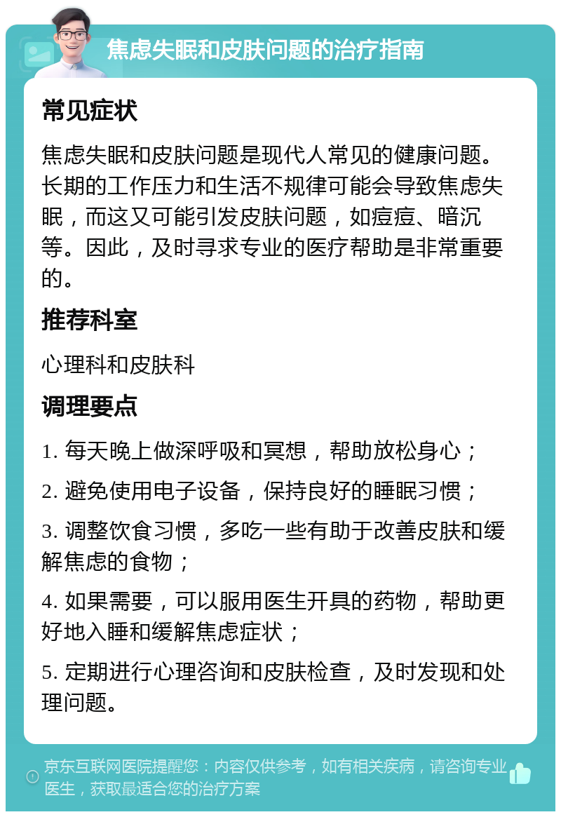 焦虑失眠和皮肤问题的治疗指南 常见症状 焦虑失眠和皮肤问题是现代人常见的健康问题。长期的工作压力和生活不规律可能会导致焦虑失眠，而这又可能引发皮肤问题，如痘痘、暗沉等。因此，及时寻求专业的医疗帮助是非常重要的。 推荐科室 心理科和皮肤科 调理要点 1. 每天晚上做深呼吸和冥想，帮助放松身心； 2. 避免使用电子设备，保持良好的睡眠习惯； 3. 调整饮食习惯，多吃一些有助于改善皮肤和缓解焦虑的食物； 4. 如果需要，可以服用医生开具的药物，帮助更好地入睡和缓解焦虑症状； 5. 定期进行心理咨询和皮肤检查，及时发现和处理问题。