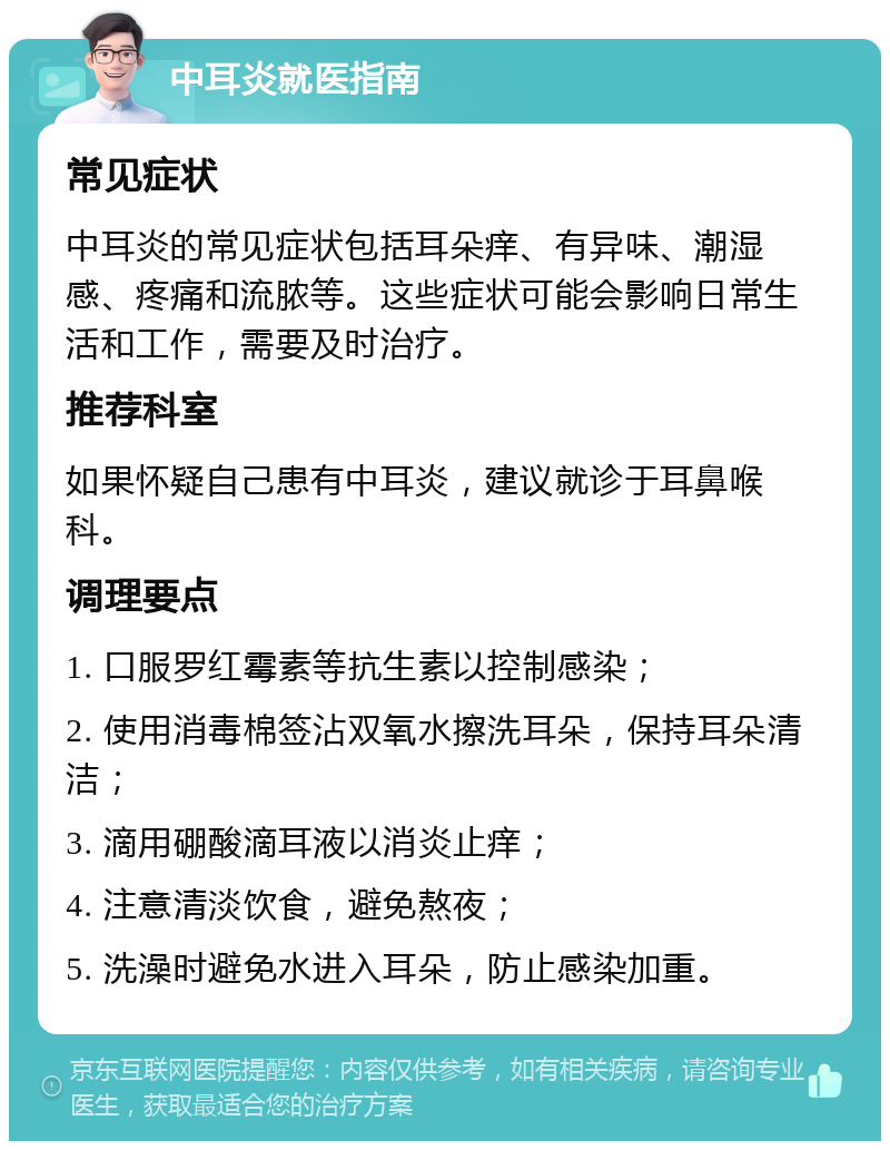 中耳炎就医指南 常见症状 中耳炎的常见症状包括耳朵痒、有异味、潮湿感、疼痛和流脓等。这些症状可能会影响日常生活和工作，需要及时治疗。 推荐科室 如果怀疑自己患有中耳炎，建议就诊于耳鼻喉科。 调理要点 1. 口服罗红霉素等抗生素以控制感染； 2. 使用消毒棉签沾双氧水擦洗耳朵，保持耳朵清洁； 3. 滴用硼酸滴耳液以消炎止痒； 4. 注意清淡饮食，避免熬夜； 5. 洗澡时避免水进入耳朵，防止感染加重。