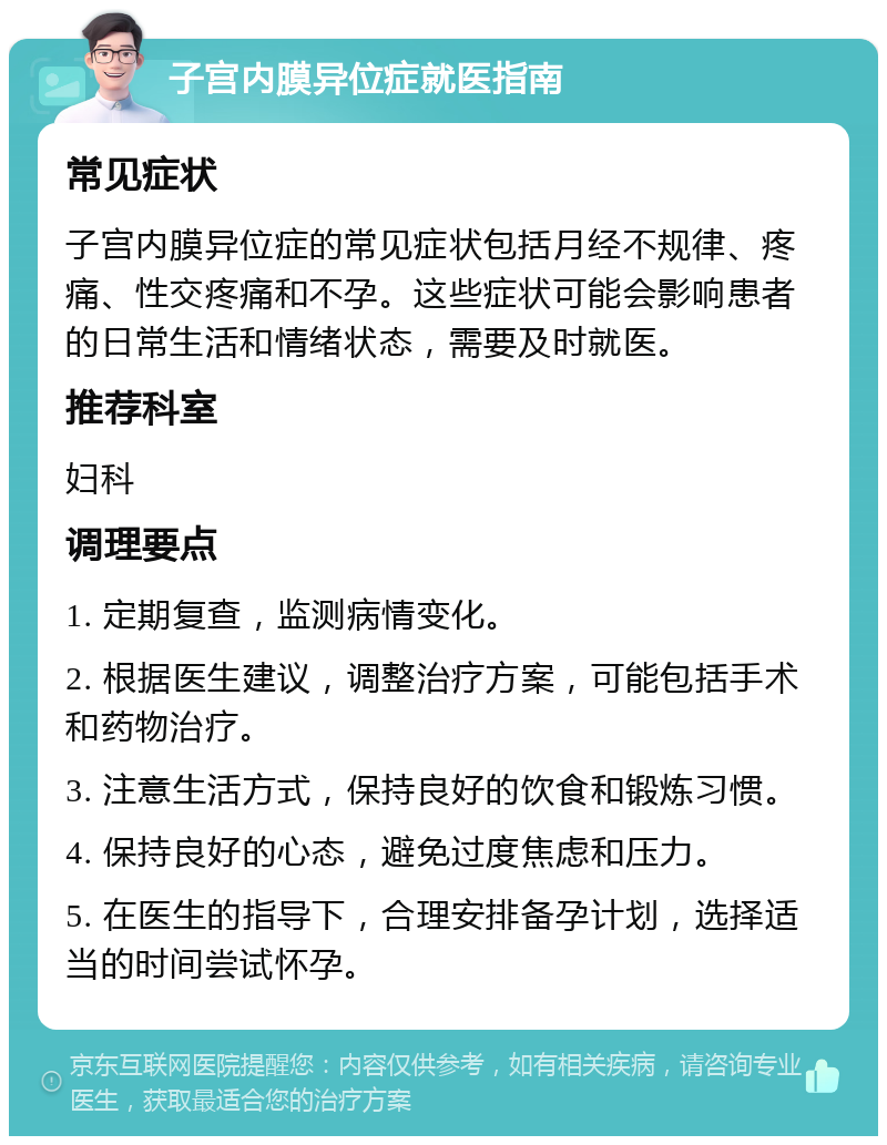 子宫内膜异位症就医指南 常见症状 子宫内膜异位症的常见症状包括月经不规律、疼痛、性交疼痛和不孕。这些症状可能会影响患者的日常生活和情绪状态，需要及时就医。 推荐科室 妇科 调理要点 1. 定期复查，监测病情变化。 2. 根据医生建议，调整治疗方案，可能包括手术和药物治疗。 3. 注意生活方式，保持良好的饮食和锻炼习惯。 4. 保持良好的心态，避免过度焦虑和压力。 5. 在医生的指导下，合理安排备孕计划，选择适当的时间尝试怀孕。