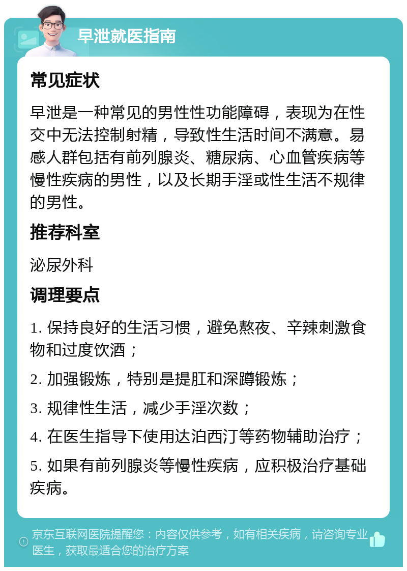 早泄就医指南 常见症状 早泄是一种常见的男性性功能障碍，表现为在性交中无法控制射精，导致性生活时间不满意。易感人群包括有前列腺炎、糖尿病、心血管疾病等慢性疾病的男性，以及长期手淫或性生活不规律的男性。 推荐科室 泌尿外科 调理要点 1. 保持良好的生活习惯，避免熬夜、辛辣刺激食物和过度饮酒； 2. 加强锻炼，特别是提肛和深蹲锻炼； 3. 规律性生活，减少手淫次数； 4. 在医生指导下使用达泊西汀等药物辅助治疗； 5. 如果有前列腺炎等慢性疾病，应积极治疗基础疾病。