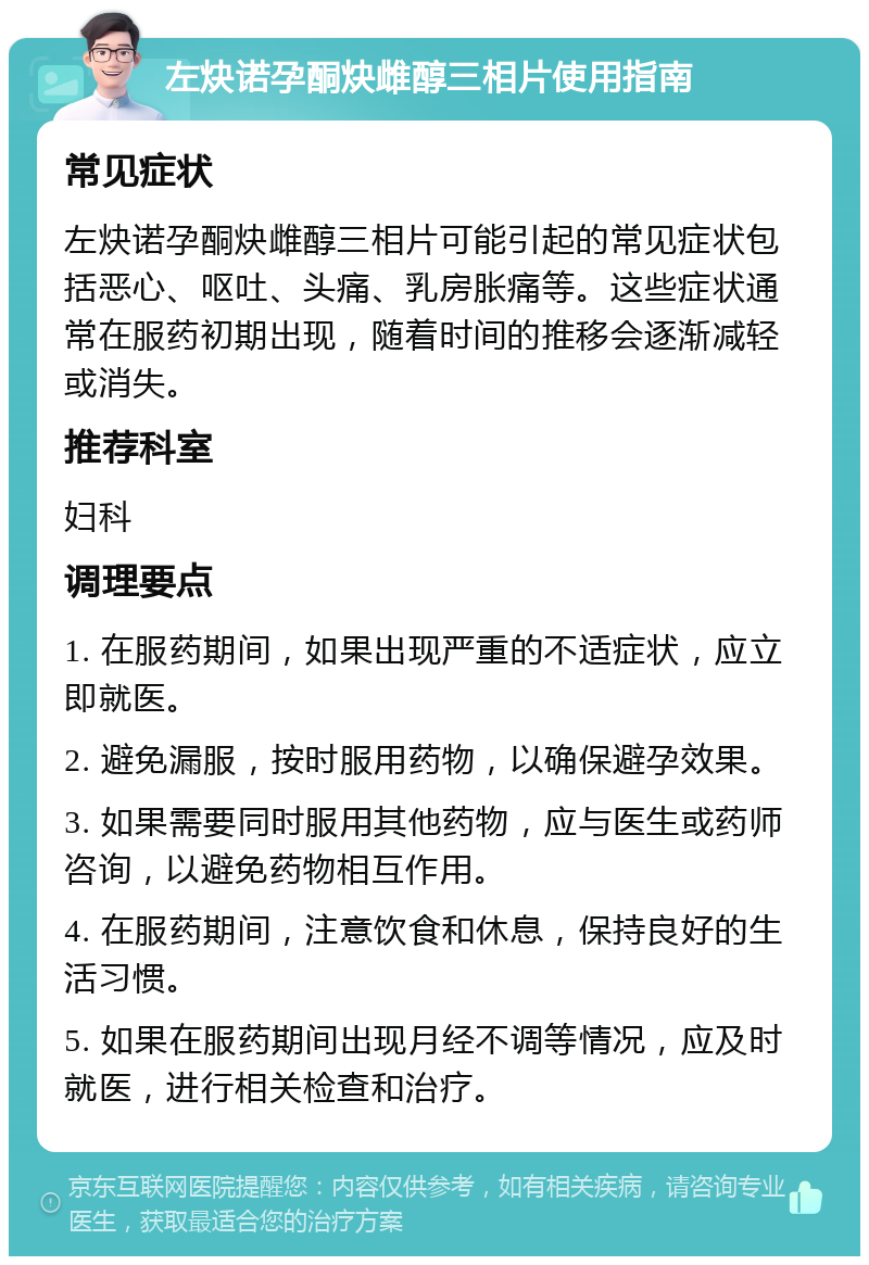 左炔诺孕酮炔雌醇三相片使用指南 常见症状 左炔诺孕酮炔雌醇三相片可能引起的常见症状包括恶心、呕吐、头痛、乳房胀痛等。这些症状通常在服药初期出现，随着时间的推移会逐渐减轻或消失。 推荐科室 妇科 调理要点 1. 在服药期间，如果出现严重的不适症状，应立即就医。 2. 避免漏服，按时服用药物，以确保避孕效果。 3. 如果需要同时服用其他药物，应与医生或药师咨询，以避免药物相互作用。 4. 在服药期间，注意饮食和休息，保持良好的生活习惯。 5. 如果在服药期间出现月经不调等情况，应及时就医，进行相关检查和治疗。