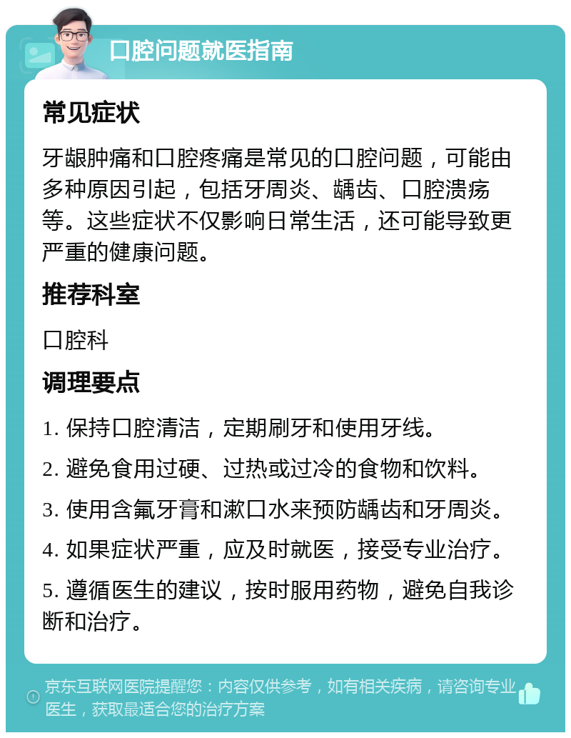 口腔问题就医指南 常见症状 牙龈肿痛和口腔疼痛是常见的口腔问题，可能由多种原因引起，包括牙周炎、龋齿、口腔溃疡等。这些症状不仅影响日常生活，还可能导致更严重的健康问题。 推荐科室 口腔科 调理要点 1. 保持口腔清洁，定期刷牙和使用牙线。 2. 避免食用过硬、过热或过冷的食物和饮料。 3. 使用含氟牙膏和漱口水来预防龋齿和牙周炎。 4. 如果症状严重，应及时就医，接受专业治疗。 5. 遵循医生的建议，按时服用药物，避免自我诊断和治疗。