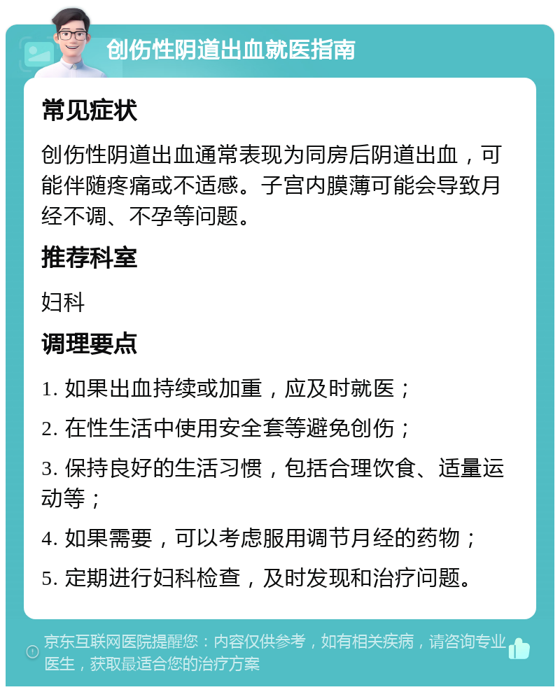 创伤性阴道出血就医指南 常见症状 创伤性阴道出血通常表现为同房后阴道出血，可能伴随疼痛或不适感。子宫内膜薄可能会导致月经不调、不孕等问题。 推荐科室 妇科 调理要点 1. 如果出血持续或加重，应及时就医； 2. 在性生活中使用安全套等避免创伤； 3. 保持良好的生活习惯，包括合理饮食、适量运动等； 4. 如果需要，可以考虑服用调节月经的药物； 5. 定期进行妇科检查，及时发现和治疗问题。