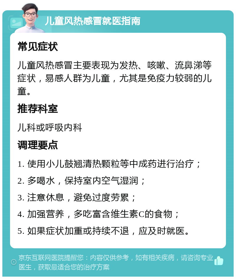 儿童风热感冒就医指南 常见症状 儿童风热感冒主要表现为发热、咳嗽、流鼻涕等症状，易感人群为儿童，尤其是免疫力较弱的儿童。 推荐科室 儿科或呼吸内科 调理要点 1. 使用小儿鼓翘清热颗粒等中成药进行治疗； 2. 多喝水，保持室内空气湿润； 3. 注意休息，避免过度劳累； 4. 加强营养，多吃富含维生素C的食物； 5. 如果症状加重或持续不退，应及时就医。