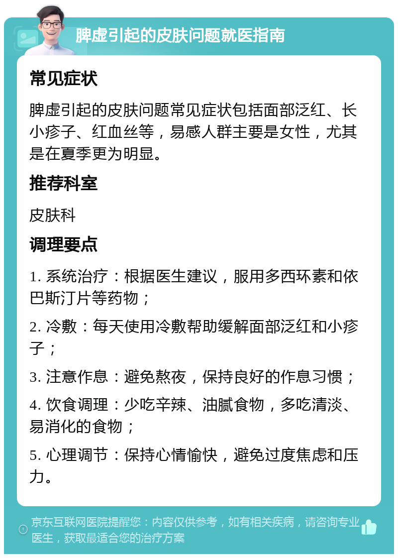 脾虚引起的皮肤问题就医指南 常见症状 脾虚引起的皮肤问题常见症状包括面部泛红、长小疹子、红血丝等，易感人群主要是女性，尤其是在夏季更为明显。 推荐科室 皮肤科 调理要点 1. 系统治疗：根据医生建议，服用多西环素和依巴斯汀片等药物； 2. 冷敷：每天使用冷敷帮助缓解面部泛红和小疹子； 3. 注意作息：避免熬夜，保持良好的作息习惯； 4. 饮食调理：少吃辛辣、油腻食物，多吃清淡、易消化的食物； 5. 心理调节：保持心情愉快，避免过度焦虑和压力。