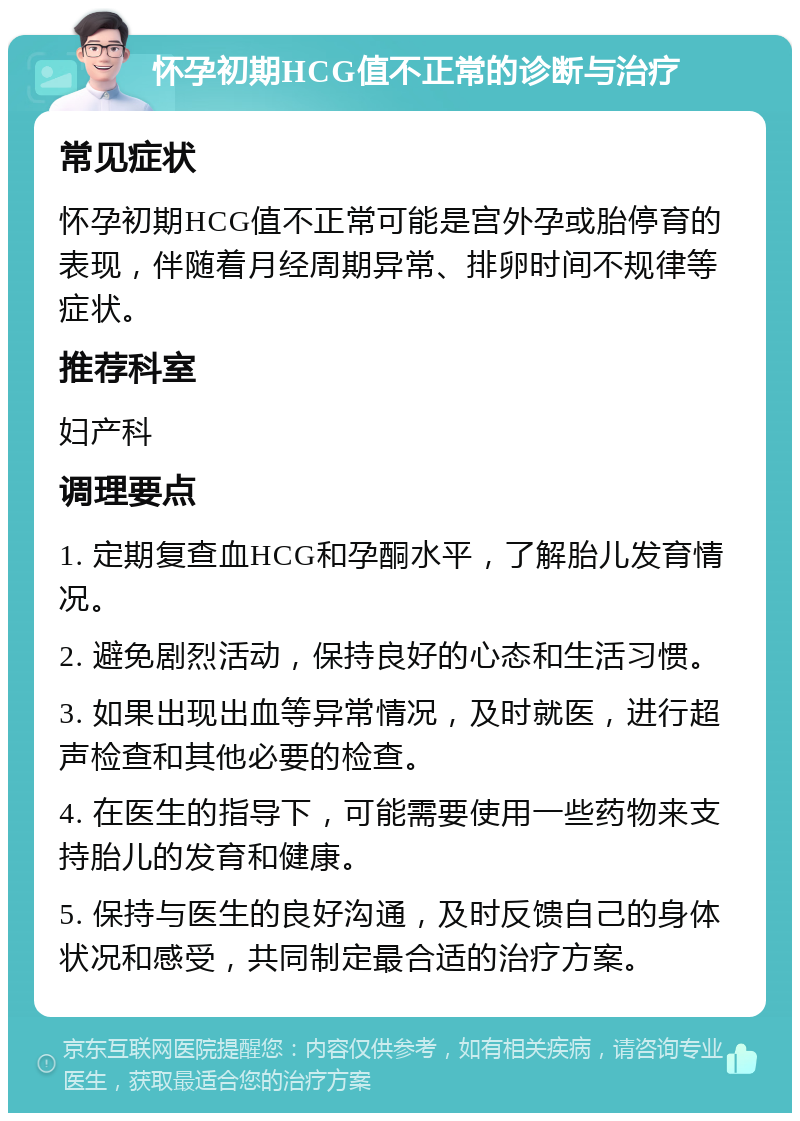 怀孕初期HCG值不正常的诊断与治疗 常见症状 怀孕初期HCG值不正常可能是宫外孕或胎停育的表现，伴随着月经周期异常、排卵时间不规律等症状。 推荐科室 妇产科 调理要点 1. 定期复查血HCG和孕酮水平，了解胎儿发育情况。 2. 避免剧烈活动，保持良好的心态和生活习惯。 3. 如果出现出血等异常情况，及时就医，进行超声检查和其他必要的检查。 4. 在医生的指导下，可能需要使用一些药物来支持胎儿的发育和健康。 5. 保持与医生的良好沟通，及时反馈自己的身体状况和感受，共同制定最合适的治疗方案。