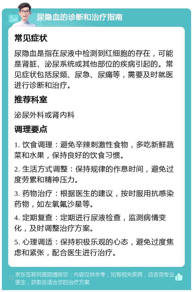 尿隐血的诊断和治疗指南 常见症状 尿隐血是指在尿液中检测到红细胞的存在，可能是肾脏、泌尿系统或其他部位的疾病引起的。常见症状包括尿频、尿急、尿痛等，需要及时就医进行诊断和治疗。 推荐科室 泌尿外科或肾内科 调理要点 1. 饮食调理：避免辛辣刺激性食物，多吃新鲜蔬菜和水果，保持良好的饮食习惯。 2. 生活方式调整：保持规律的作息时间，避免过度劳累和精神压力。 3. 药物治疗：根据医生的建议，按时服用抗感染药物，如左氧氟沙星等。 4. 定期复查：定期进行尿液检查，监测病情变化，及时调整治疗方案。 5. 心理调适：保持积极乐观的心态，避免过度焦虑和紧张，配合医生进行治疗。