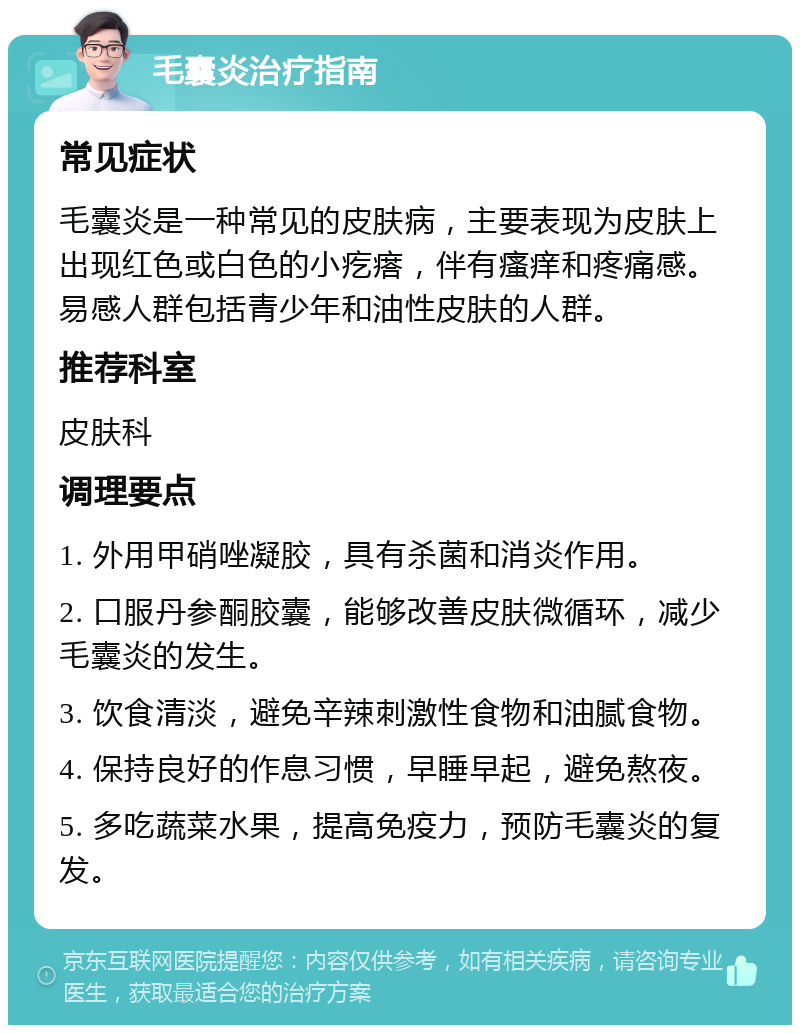 毛囊炎治疗指南 常见症状 毛囊炎是一种常见的皮肤病，主要表现为皮肤上出现红色或白色的小疙瘩，伴有瘙痒和疼痛感。易感人群包括青少年和油性皮肤的人群。 推荐科室 皮肤科 调理要点 1. 外用甲硝唑凝胶，具有杀菌和消炎作用。 2. 口服丹参酮胶囊，能够改善皮肤微循环，减少毛囊炎的发生。 3. 饮食清淡，避免辛辣刺激性食物和油腻食物。 4. 保持良好的作息习惯，早睡早起，避免熬夜。 5. 多吃蔬菜水果，提高免疫力，预防毛囊炎的复发。