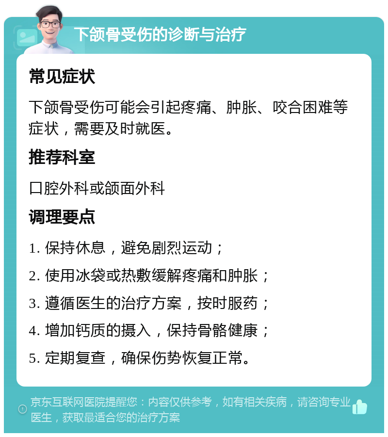 下颌骨受伤的诊断与治疗 常见症状 下颌骨受伤可能会引起疼痛、肿胀、咬合困难等症状，需要及时就医。 推荐科室 口腔外科或颌面外科 调理要点 1. 保持休息，避免剧烈运动； 2. 使用冰袋或热敷缓解疼痛和肿胀； 3. 遵循医生的治疗方案，按时服药； 4. 增加钙质的摄入，保持骨骼健康； 5. 定期复查，确保伤势恢复正常。