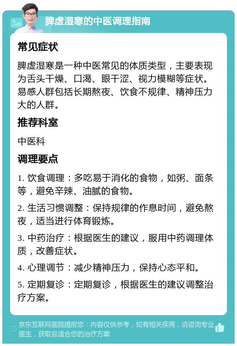 脾虚湿寒的中医调理指南 常见症状 脾虚湿寒是一种中医常见的体质类型，主要表现为舌头干燥、口渴、眼干涩、视力模糊等症状。易感人群包括长期熬夜、饮食不规律、精神压力大的人群。 推荐科室 中医科 调理要点 1. 饮食调理：多吃易于消化的食物，如粥、面条等，避免辛辣、油腻的食物。 2. 生活习惯调整：保持规律的作息时间，避免熬夜，适当进行体育锻炼。 3. 中药治疗：根据医生的建议，服用中药调理体质，改善症状。 4. 心理调节：减少精神压力，保持心态平和。 5. 定期复诊：定期复诊，根据医生的建议调整治疗方案。