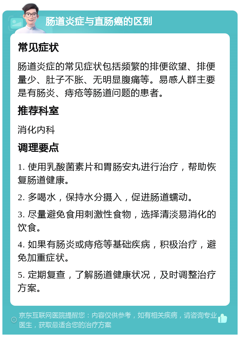 肠道炎症与直肠癌的区别 常见症状 肠道炎症的常见症状包括频繁的排便欲望、排便量少、肚子不胀、无明显腹痛等。易感人群主要是有肠炎、痔疮等肠道问题的患者。 推荐科室 消化内科 调理要点 1. 使用乳酸菌素片和胃肠安丸进行治疗，帮助恢复肠道健康。 2. 多喝水，保持水分摄入，促进肠道蠕动。 3. 尽量避免食用刺激性食物，选择清淡易消化的饮食。 4. 如果有肠炎或痔疮等基础疾病，积极治疗，避免加重症状。 5. 定期复查，了解肠道健康状况，及时调整治疗方案。