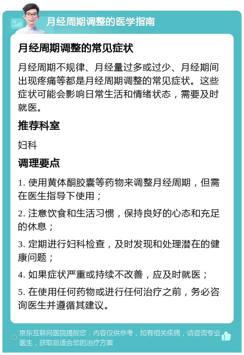 月经周期调整的医学指南 月经周期调整的常见症状 月经周期不规律、月经量过多或过少、月经期间出现疼痛等都是月经周期调整的常见症状。这些症状可能会影响日常生活和情绪状态，需要及时就医。 推荐科室 妇科 调理要点 1. 使用黄体酮胶囊等药物来调整月经周期，但需在医生指导下使用； 2. 注意饮食和生活习惯，保持良好的心态和充足的休息； 3. 定期进行妇科检查，及时发现和处理潜在的健康问题； 4. 如果症状严重或持续不改善，应及时就医； 5. 在使用任何药物或进行任何治疗之前，务必咨询医生并遵循其建议。