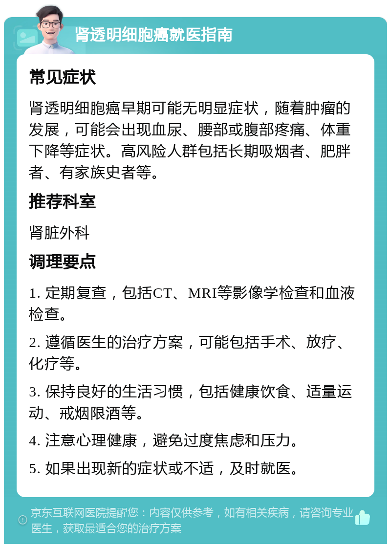 肾透明细胞癌就医指南 常见症状 肾透明细胞癌早期可能无明显症状，随着肿瘤的发展，可能会出现血尿、腰部或腹部疼痛、体重下降等症状。高风险人群包括长期吸烟者、肥胖者、有家族史者等。 推荐科室 肾脏外科 调理要点 1. 定期复查，包括CT、MRI等影像学检查和血液检查。 2. 遵循医生的治疗方案，可能包括手术、放疗、化疗等。 3. 保持良好的生活习惯，包括健康饮食、适量运动、戒烟限酒等。 4. 注意心理健康，避免过度焦虑和压力。 5. 如果出现新的症状或不适，及时就医。