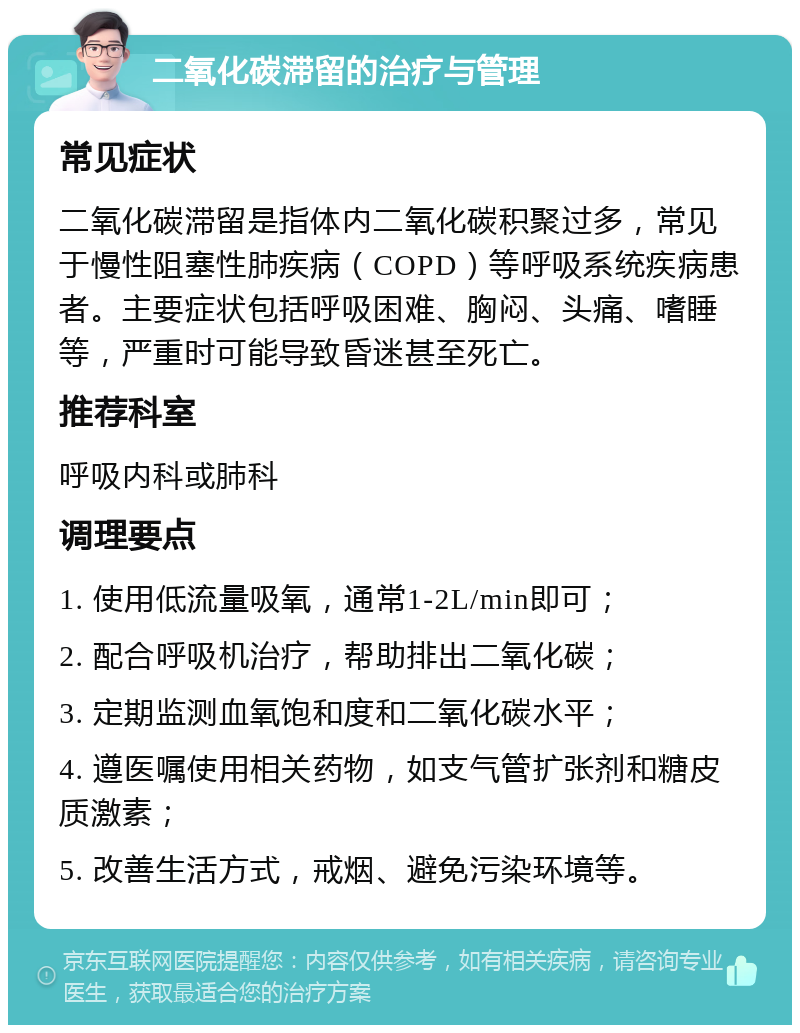 二氧化碳滞留的治疗与管理 常见症状 二氧化碳滞留是指体内二氧化碳积聚过多，常见于慢性阻塞性肺疾病（COPD）等呼吸系统疾病患者。主要症状包括呼吸困难、胸闷、头痛、嗜睡等，严重时可能导致昏迷甚至死亡。 推荐科室 呼吸内科或肺科 调理要点 1. 使用低流量吸氧，通常1-2L/min即可； 2. 配合呼吸机治疗，帮助排出二氧化碳； 3. 定期监测血氧饱和度和二氧化碳水平； 4. 遵医嘱使用相关药物，如支气管扩张剂和糖皮质激素； 5. 改善生活方式，戒烟、避免污染环境等。