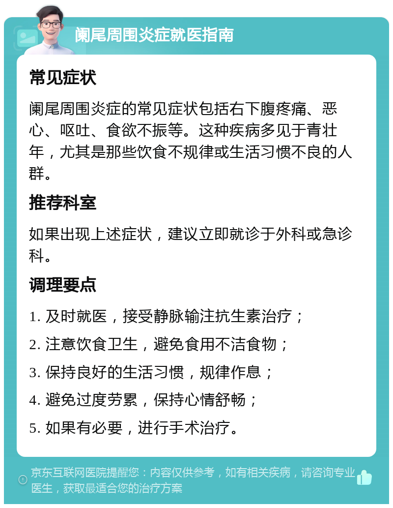 阑尾周围炎症就医指南 常见症状 阑尾周围炎症的常见症状包括右下腹疼痛、恶心、呕吐、食欲不振等。这种疾病多见于青壮年，尤其是那些饮食不规律或生活习惯不良的人群。 推荐科室 如果出现上述症状，建议立即就诊于外科或急诊科。 调理要点 1. 及时就医，接受静脉输注抗生素治疗； 2. 注意饮食卫生，避免食用不洁食物； 3. 保持良好的生活习惯，规律作息； 4. 避免过度劳累，保持心情舒畅； 5. 如果有必要，进行手术治疗。