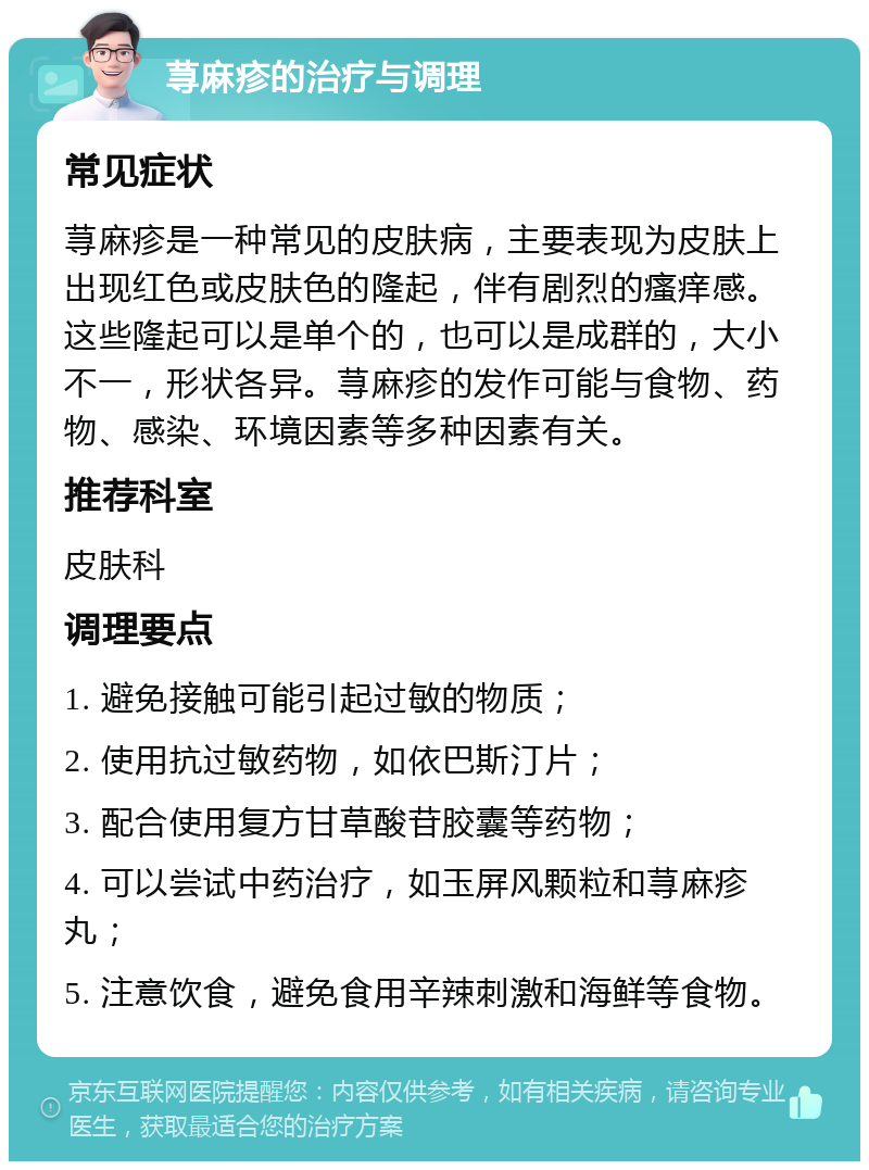 荨麻疹的治疗与调理 常见症状 荨麻疹是一种常见的皮肤病，主要表现为皮肤上出现红色或皮肤色的隆起，伴有剧烈的瘙痒感。这些隆起可以是单个的，也可以是成群的，大小不一，形状各异。荨麻疹的发作可能与食物、药物、感染、环境因素等多种因素有关。 推荐科室 皮肤科 调理要点 1. 避免接触可能引起过敏的物质； 2. 使用抗过敏药物，如依巴斯汀片； 3. 配合使用复方甘草酸苷胶囊等药物； 4. 可以尝试中药治疗，如玉屏风颗粒和荨麻疹丸； 5. 注意饮食，避免食用辛辣刺激和海鲜等食物。