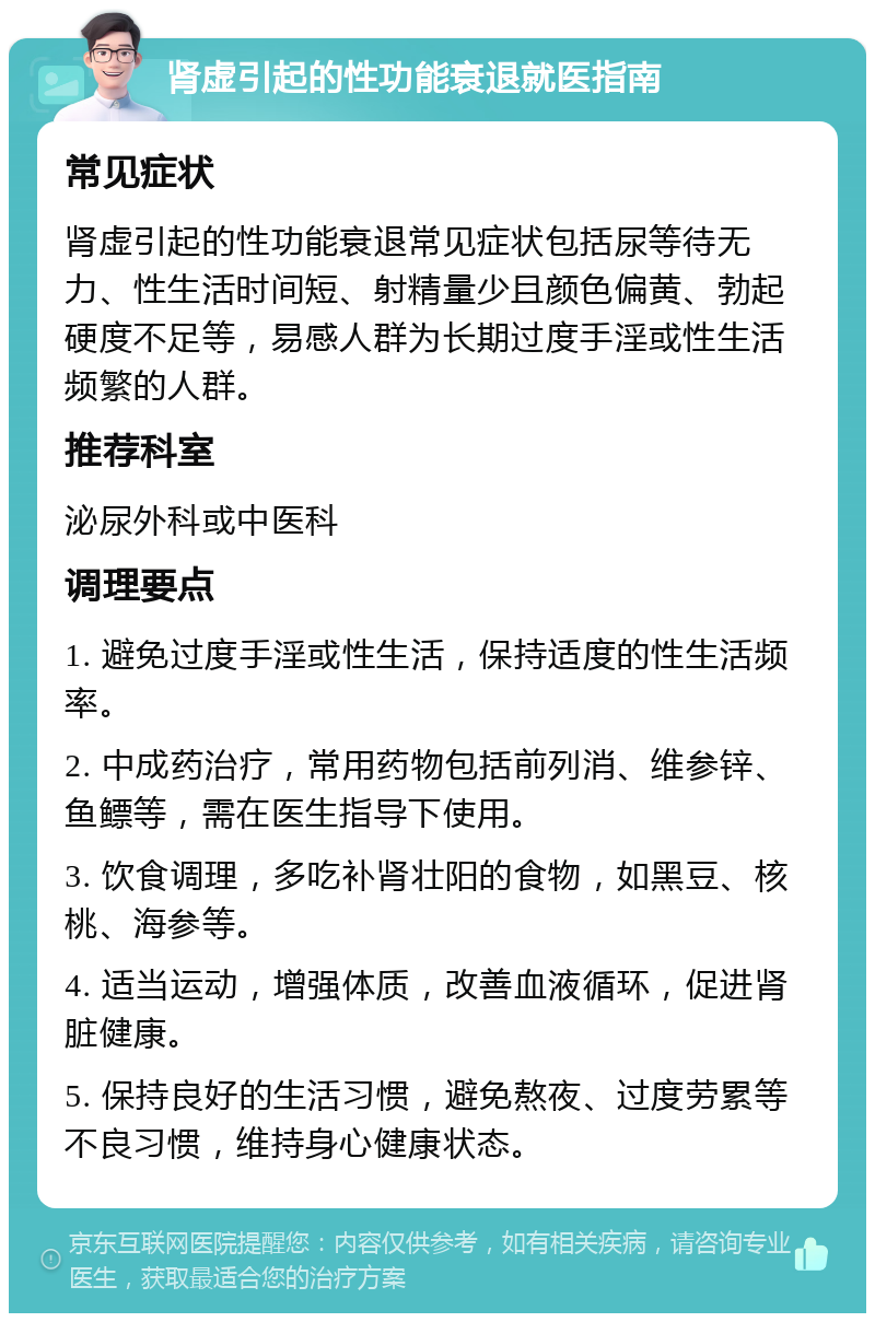 肾虚引起的性功能衰退就医指南 常见症状 肾虚引起的性功能衰退常见症状包括尿等待无力、性生活时间短、射精量少且颜色偏黄、勃起硬度不足等，易感人群为长期过度手淫或性生活频繁的人群。 推荐科室 泌尿外科或中医科 调理要点 1. 避免过度手淫或性生活，保持适度的性生活频率。 2. 中成药治疗，常用药物包括前列消、维参锌、鱼鳔等，需在医生指导下使用。 3. 饮食调理，多吃补肾壮阳的食物，如黑豆、核桃、海参等。 4. 适当运动，增强体质，改善血液循环，促进肾脏健康。 5. 保持良好的生活习惯，避免熬夜、过度劳累等不良习惯，维持身心健康状态。