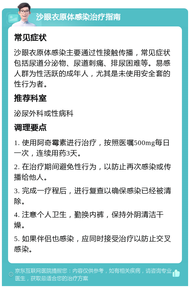 沙眼衣原体感染治疗指南 常见症状 沙眼衣原体感染主要通过性接触传播，常见症状包括尿道分泌物、尿道刺痛、排尿困难等。易感人群为性活跃的成年人，尤其是未使用安全套的性行为者。 推荐科室 泌尿外科或性病科 调理要点 1. 使用阿奇霉素进行治疗，按照医嘱500mg每日一次，连续用药3天。 2. 在治疗期间避免性行为，以防止再次感染或传播给他人。 3. 完成一疗程后，进行复查以确保感染已经被清除。 4. 注意个人卫生，勤换内裤，保持外阴清洁干燥。 5. 如果伴侣也感染，应同时接受治疗以防止交叉感染。