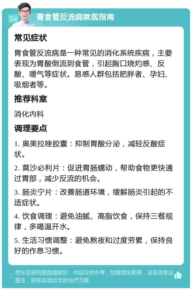 胃食管反流病就医指南 常见症状 胃食管反流病是一种常见的消化系统疾病，主要表现为胃酸倒流到食管，引起胸口烧灼感、反酸、嗳气等症状。易感人群包括肥胖者、孕妇、吸烟者等。 推荐科室 消化内科 调理要点 1. 奥美拉唑胶囊：抑制胃酸分泌，减轻反酸症状。 2. 莫沙必利片：促进胃肠蠕动，帮助食物更快通过胃部，减少反流的机会。 3. 肠炎宁片：改善肠道环境，缓解肠炎引起的不适症状。 4. 饮食调理：避免油腻、高脂饮食，保持三餐规律，多喝温开水。 5. 生活习惯调整：避免熬夜和过度劳累，保持良好的作息习惯。