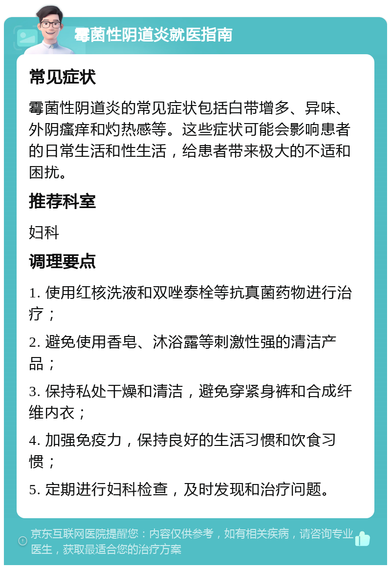 霉菌性阴道炎就医指南 常见症状 霉菌性阴道炎的常见症状包括白带增多、异味、外阴瘙痒和灼热感等。这些症状可能会影响患者的日常生活和性生活，给患者带来极大的不适和困扰。 推荐科室 妇科 调理要点 1. 使用红核洗液和双唑泰栓等抗真菌药物进行治疗； 2. 避免使用香皂、沐浴露等刺激性强的清洁产品； 3. 保持私处干燥和清洁，避免穿紧身裤和合成纤维内衣； 4. 加强免疫力，保持良好的生活习惯和饮食习惯； 5. 定期进行妇科检查，及时发现和治疗问题。