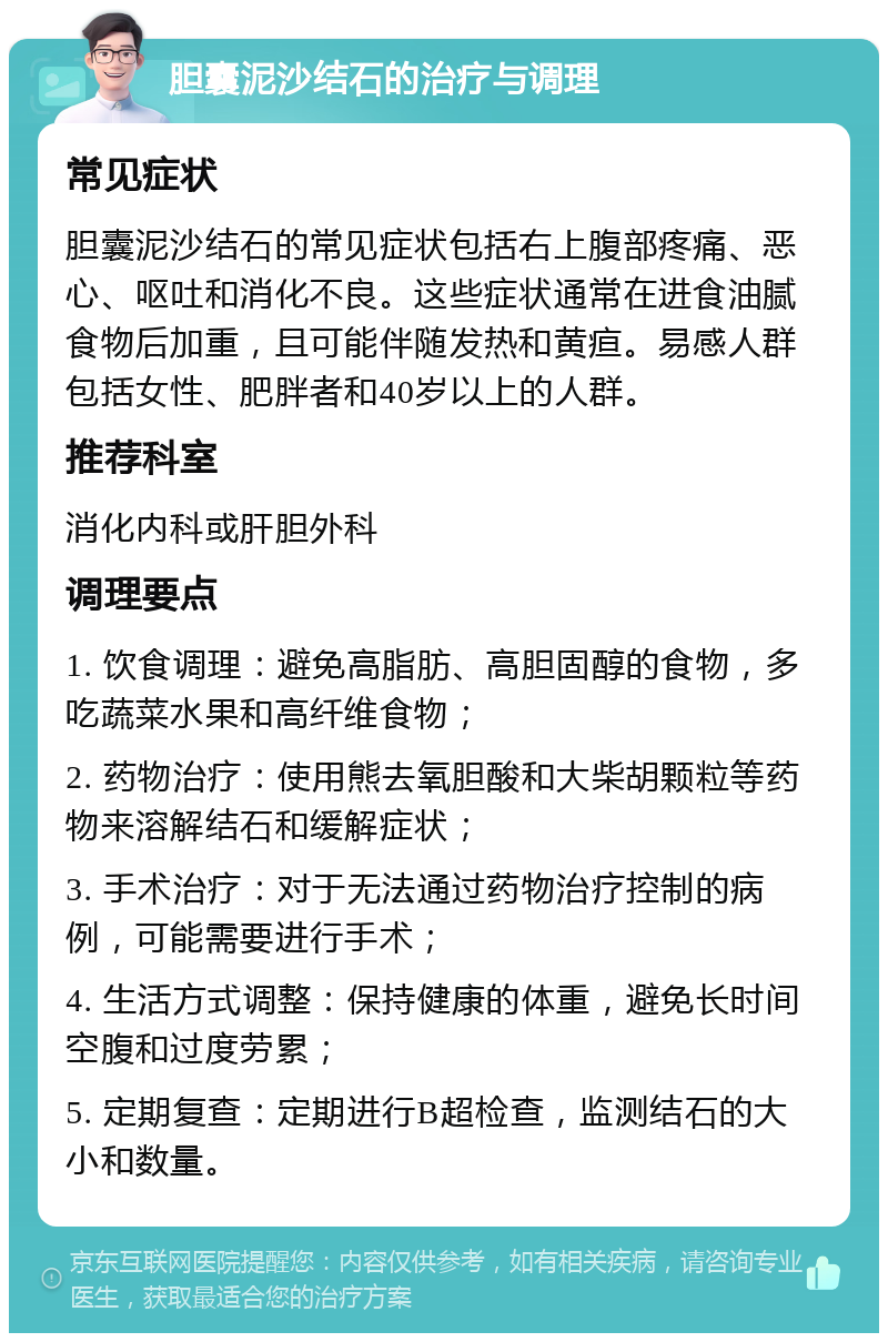 胆囊泥沙结石的治疗与调理 常见症状 胆囊泥沙结石的常见症状包括右上腹部疼痛、恶心、呕吐和消化不良。这些症状通常在进食油腻食物后加重，且可能伴随发热和黄疸。易感人群包括女性、肥胖者和40岁以上的人群。 推荐科室 消化内科或肝胆外科 调理要点 1. 饮食调理：避免高脂肪、高胆固醇的食物，多吃蔬菜水果和高纤维食物； 2. 药物治疗：使用熊去氧胆酸和大柴胡颗粒等药物来溶解结石和缓解症状； 3. 手术治疗：对于无法通过药物治疗控制的病例，可能需要进行手术； 4. 生活方式调整：保持健康的体重，避免长时间空腹和过度劳累； 5. 定期复查：定期进行B超检查，监测结石的大小和数量。